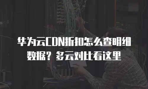 华为云CDN折扣怎么查明细数据？多云对比看这里