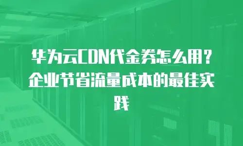 华为云CDN代金券怎么用？企业节省流量成本的最佳实践