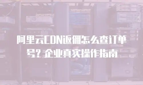 阿里云CDN返佣怎么查订单号？企业真实操作指南