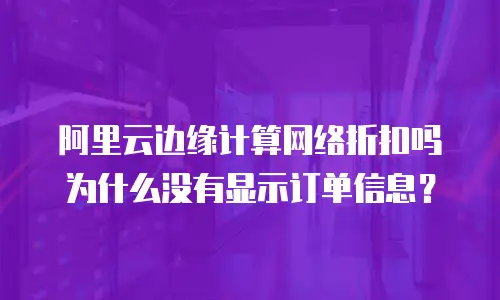 阿里云边缘计算网络折扣吗为什么没有显示订单信息？