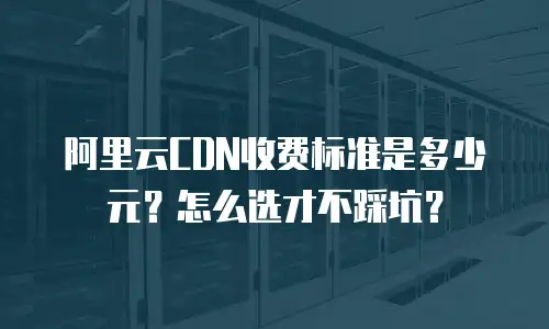 阿里云CDN收费标准是多少元？怎么选才不踩坑？