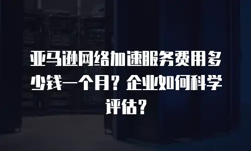 亚马逊网络加速服务费用多少钱一个月？企业如何科学评估？