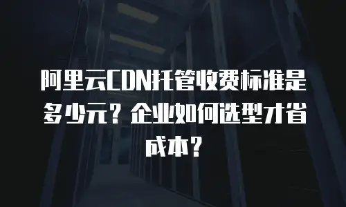 阿里云CDN托管收费标准是多少元？企业如何选型才省成本？