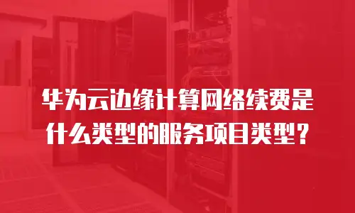 华为云边缘计算网络续费是什么类型的服务项目类型？