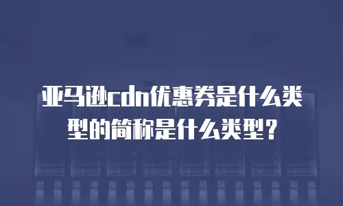 亚马逊cdn优惠券是什么类型的简称是什么类型？