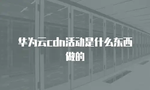华为云cdn活动是什么东西做的