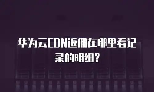 华为云CDN返佣在哪里看记录的明细？
