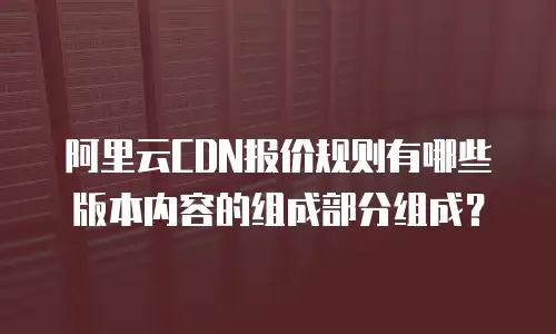 阿里云CDN报价规则有哪些版本内容的组成部分组成？