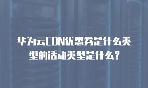 华为云CDN优惠券是什么类型的活动类型是什么？