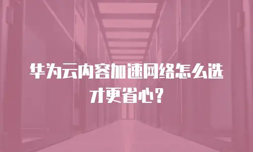 华为云内容加速网络怎么选才更省心？