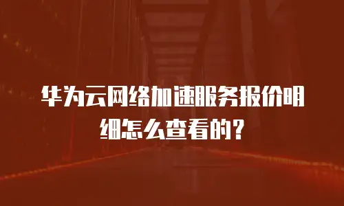 华为云网络加速服务报价明细怎么查看的？