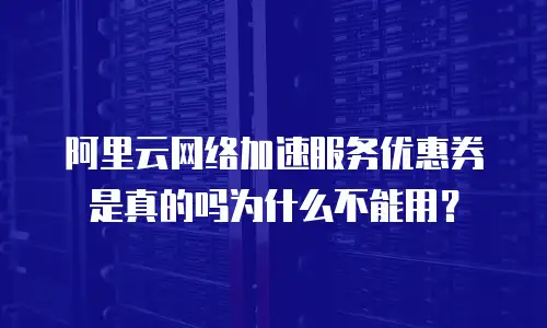 阿里云网络加速服务优惠券是真的吗为什么不能用？