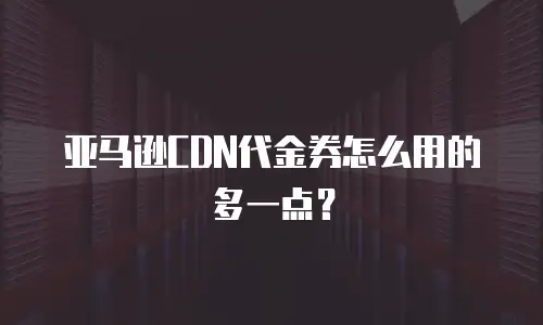 亚马逊CDN代金券怎么用的多一点？