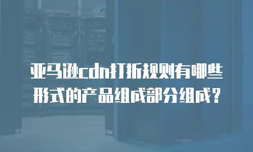 亚马逊cdn打折规则有哪些形式的产品组成部分组成？