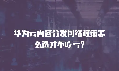 华为云内容分发网络政策怎么选才不吃亏？