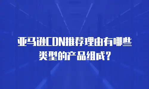亚马逊CDN推荐理由有哪些类型的产品组成？