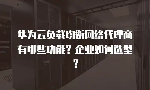 华为云负载均衡网络代理商有哪些功能？企业如何选型？