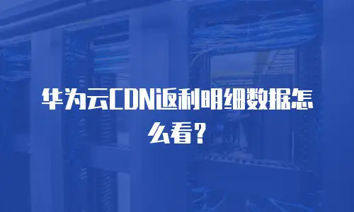 华为云CDN返利明细数据怎么看？