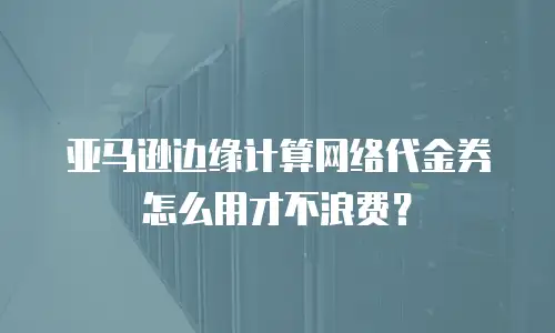 亚马逊边缘计算网络代金券怎么用才不浪费？