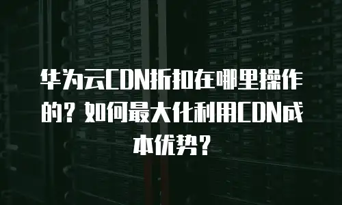 华为云CDN折扣在哪里操作的？如何最大化利用CDN成本优势？