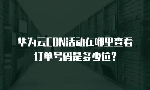 华为云CDN活动在哪里查看订单号码是多少位？