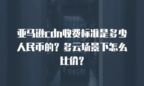 亚马逊cdn收费标准是多少人民币的？多云场景下怎么比价？