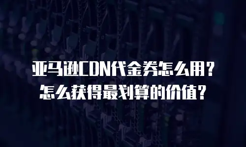 亚马逊CDN代金券怎么用？怎么获得最划算的价值？
