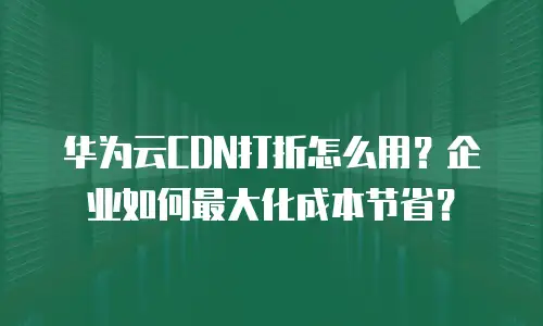 华为云CDN打折怎么用？企业如何最大化成本节省？