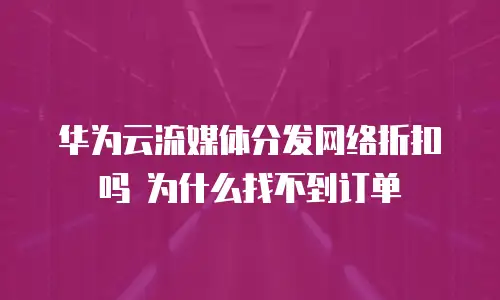 华为云流媒体分发网络折扣吗 为什么找不到订单