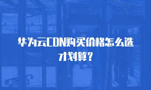 华为云CDN购买价格怎么选才划算？