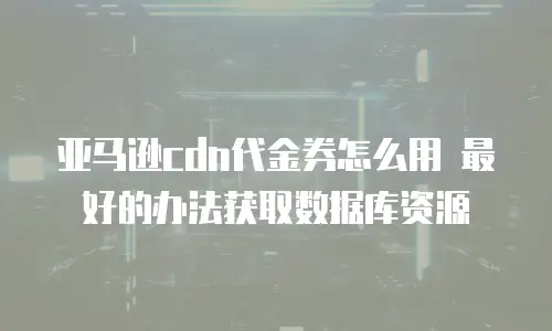 亚马逊cdn代金券怎么用 最好的办法获取数据库资源
