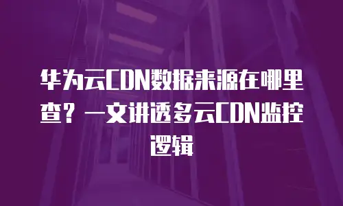 华为云CDN数据来源在哪里查？一文讲透多云CDN监控逻辑