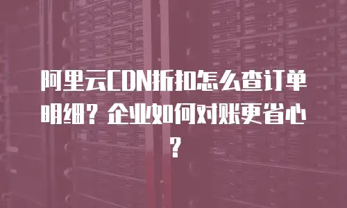 阿里云CDN折扣怎么查订单明细？企业如何对账更省心？