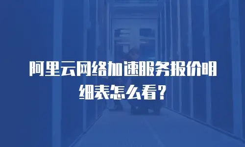 阿里云网络加速服务报价明细表怎么看？