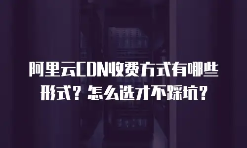 阿里云CDN收费方式有哪些形式？怎么选才不踩坑？