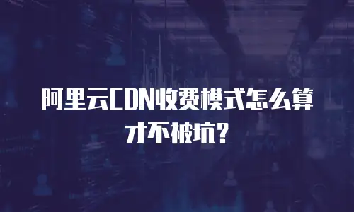 阿里云CDN收费模式怎么算才不被坑？
