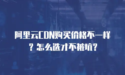 阿里云CDN购买价格不一样？怎么选才不被坑？