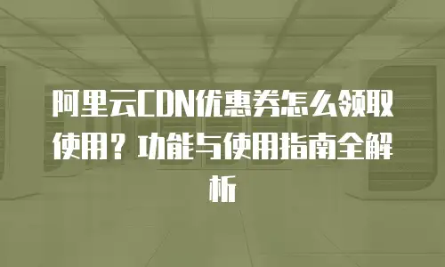阿里云CDN优惠券怎么领取使用？功能与使用指南全解析