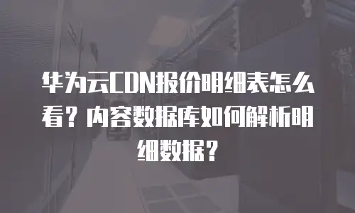 华为云CDN报价明细表怎么看？内容数据库如何解析明细数据？