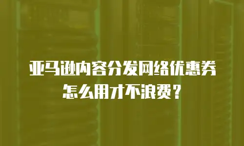 亚马逊内容分发网络优惠券怎么用才不浪费？