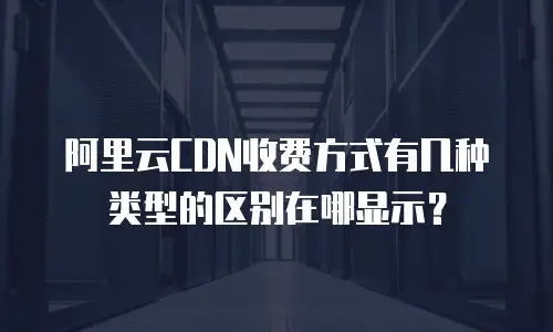 阿里云CDN收费方式有几种类型的区别在哪显示？