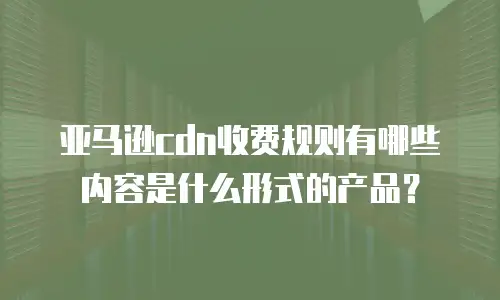 亚马逊cdn收费规则有哪些内容是什么形式的产品？