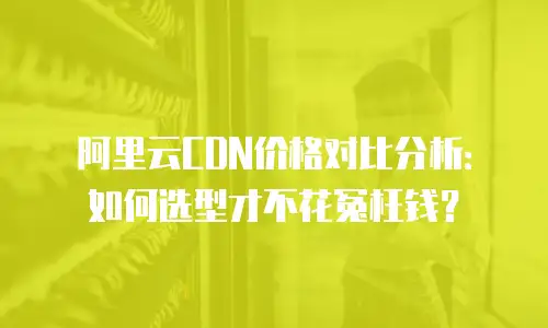 阿里云CDN价格对比分析：如何选型才不花冤枉钱？