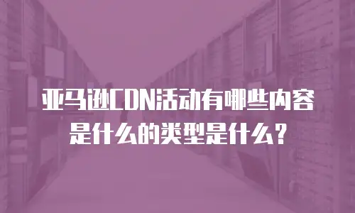 亚马逊CDN活动有哪些内容是什么的类型是什么？