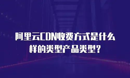 阿里云CDN收费方式是什么样的类型产品类型？