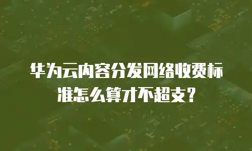 华为云内容分发网络收费标准怎么算才不超支？