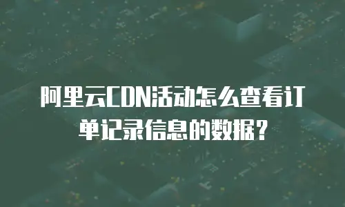 阿里云CDN活动怎么查看订单记录信息的数据？