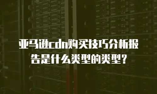 亚马逊cdn购买技巧分析报告是什么类型的类型？