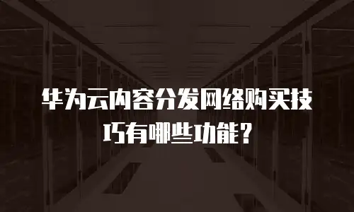 华为云内容分发网络购买技巧有哪些功能？