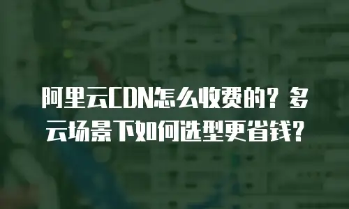阿里云CDN怎么收费的？多云场景下如何选型更省钱？